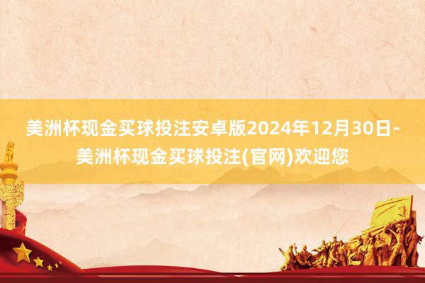 美洲杯现金买球投注安卓版2024年12月30日-美洲杯现金买球投注(官网)欢迎您