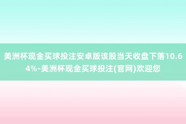 美洲杯现金买球投注安卓版该股当天收盘下落10.64%-美洲杯现金买球投注(官网)欢迎您