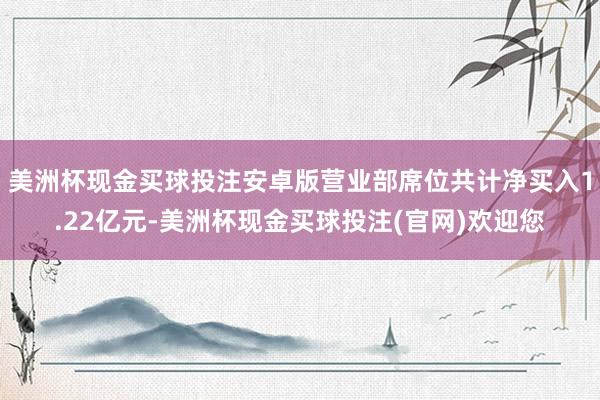 美洲杯现金买球投注安卓版营业部席位共计净买入1.22亿元-美洲杯现金买球投注(官网)欢迎您