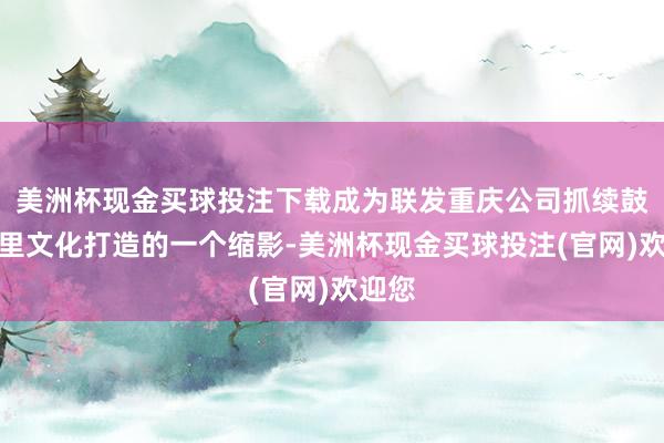 美洲杯现金买球投注下载成为联发重庆公司抓续鼓励邻里文化打造的一个缩影-美洲杯现金买球投注(官网)欢迎您