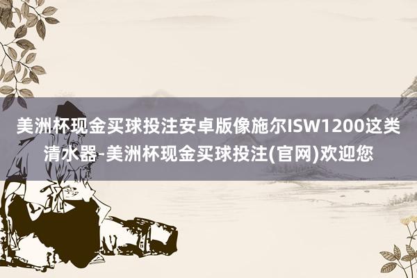 美洲杯现金买球投注安卓版像施尔ISW1200这类清水器-美洲杯现金买球投注(官网)欢迎您