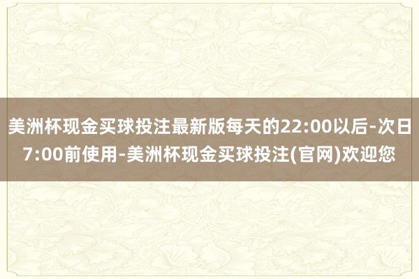 美洲杯现金买球投注最新版每天的22:00以后-次日7:00前使用-美洲杯现金买球投注(官网)欢迎您