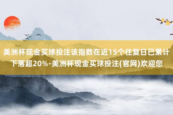 美洲杯现金买球投注该指数在近15个往复日已累计下落超20%-美洲杯现金买球投注(官网)欢迎您