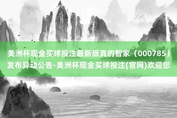 美洲杯现金买球投注最新版真的智家（000785）发布异动公告-美洲杯现金买球投注(官网)欢迎您