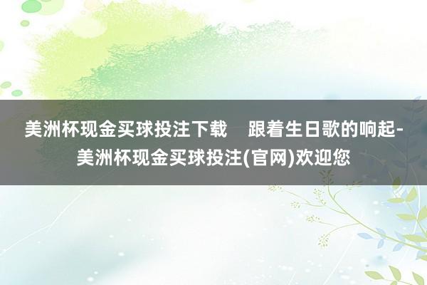 美洲杯现金买球投注下载    跟着生日歌的响起-美洲杯现金买球投注(官网)欢迎您