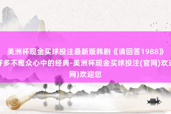 美洲杯现金买球投注最新版韩剧《请回答1988》是好多不雅众心中的经典-美洲杯现金买球投注(官网)欢迎您