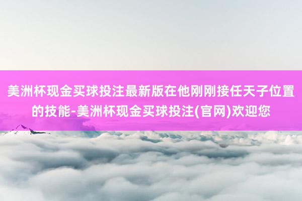 美洲杯现金买球投注最新版在他刚刚接任天子位置的技能-美洲杯现金买球投注(官网)欢迎您