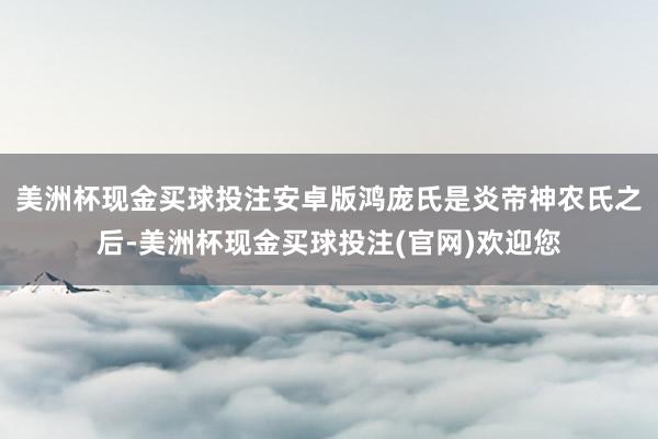 美洲杯现金买球投注安卓版鸿庞氏是炎帝神农氏之后-美洲杯现金买球投注(官网)欢迎您