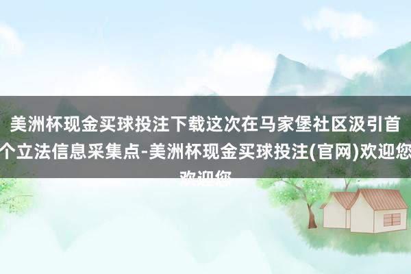 美洲杯现金买球投注下载这次在马家堡社区汲引首个立法信息采集点-美洲杯现金买球投注(官网)欢迎您