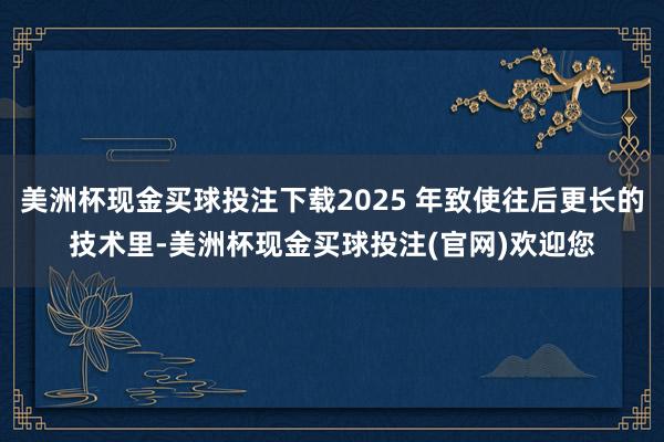 美洲杯现金买球投注下载2025 年致使往后更长的技术里-美洲杯现金买球投注(官网)欢迎您