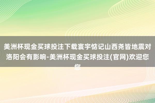 美洲杯现金买球投注下载寰宇惦记山西尧皆地震对洛阳会有影响-美洲杯现金买球投注(官网)欢迎您