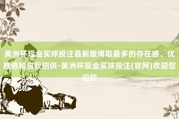 美洲杯现金买球投注最新版博取最多的存在感、优胜感和自我招供-美洲杯现金买球投注(官网)欢迎您