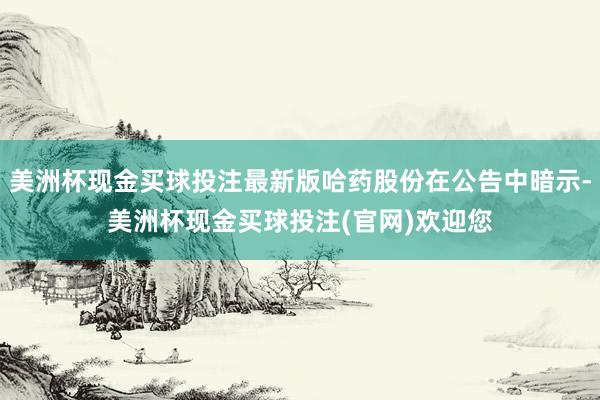 美洲杯现金买球投注最新版哈药股份在公告中暗示-美洲杯现金买球投注(官网)欢迎您