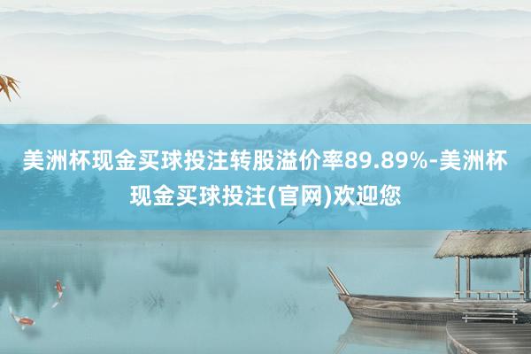 美洲杯现金买球投注转股溢价率89.89%-美洲杯现金买球投注(官网)欢迎您