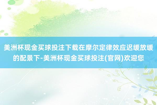 美洲杯现金买球投注下载在摩尔定律效应迟缓放缓的配景下-美洲杯现金买球投注(官网)欢迎您