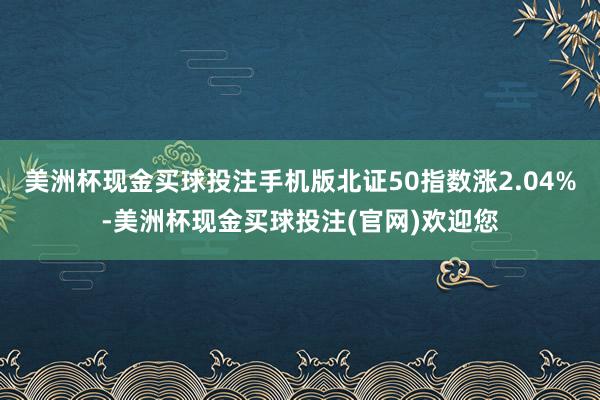 美洲杯现金买球投注手机版北证50指数涨2.04%-美洲杯现金买球投注(官网)欢迎您