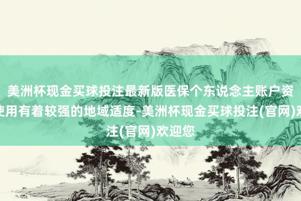 美洲杯现金买球投注最新版医保个东说念主账户资金的使用有着较强的地域适度-美洲杯现金买球投注(官网)欢迎您