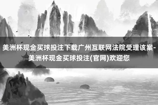 美洲杯现金买球投注下载广州互联网法院受理该案-美洲杯现金买球投注(官网)欢迎您