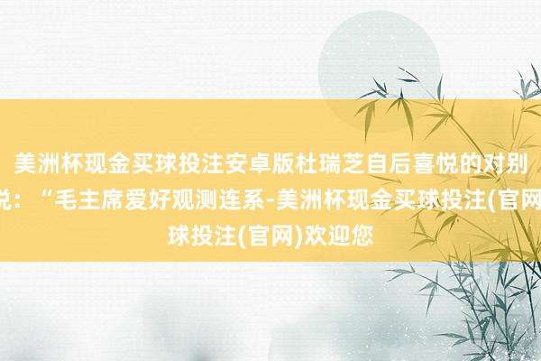 美洲杯现金买球投注安卓版杜瑞芝自后喜悦的对别东谈主说：“毛主席爱好观测连系-美洲杯现金买球投注(官网)欢迎您