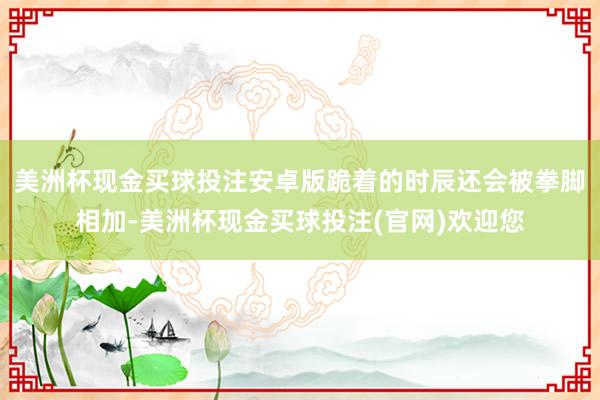 美洲杯现金买球投注安卓版跪着的时辰还会被拳脚相加-美洲杯现金买球投注(官网)欢迎您