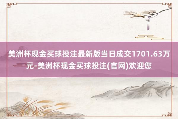 美洲杯现金买球投注最新版当日成交1701.63万元-美洲杯现金买球投注(官网)欢迎您