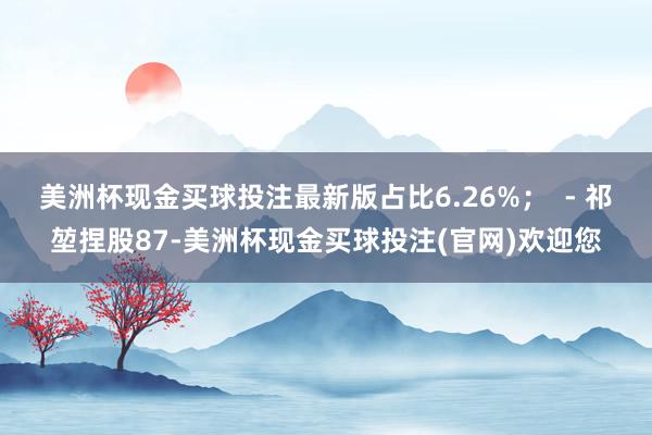 美洲杯现金买球投注最新版占比6.26%；  - 祁堃捏股87-美洲杯现金买球投注(官网)欢迎您