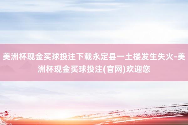 美洲杯现金买球投注下载永定县一土楼发生失火-美洲杯现金买球投注(官网)欢迎您