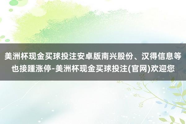 美洲杯现金买球投注安卓版南兴股份、汉得信息等也接踵涨停-美洲杯现金买球投注(官网)欢迎您