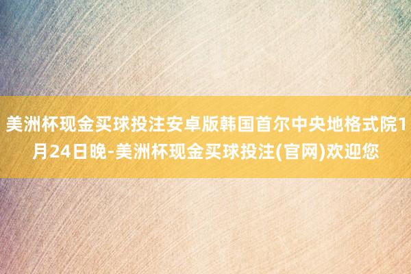 美洲杯现金买球投注安卓版韩国首尔中央地格式院1月24日晚-美洲杯现金买球投注(官网)欢迎您