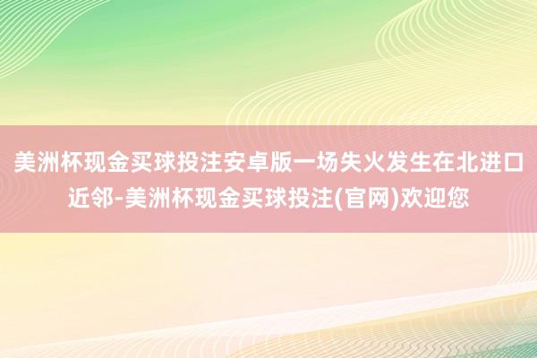 美洲杯现金买球投注安卓版一场失火发生在北进口近邻-美洲杯现金买球投注(官网)欢迎您