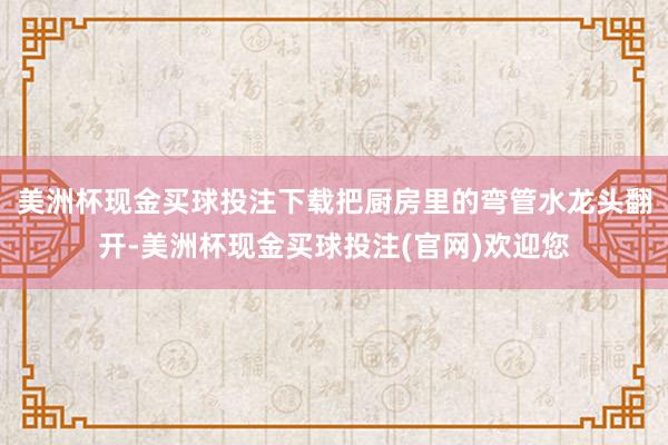 美洲杯现金买球投注下载把厨房里的弯管水龙头翻开-美洲杯现金买球投注(官网)欢迎您