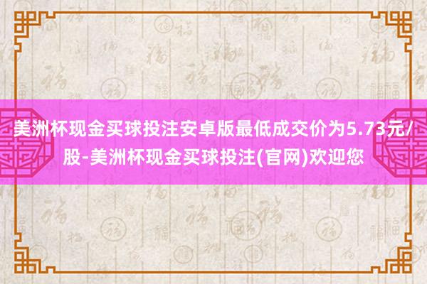 美洲杯现金买球投注安卓版最低成交价为5.73元/股-美洲杯现金买球投注(官网)欢迎您