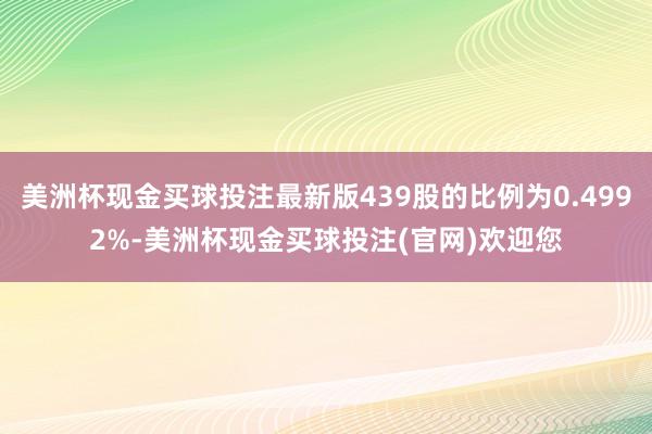 美洲杯现金买球投注最新版439股的比例为0.4992%-美洲杯现金买球投注(官网)欢迎您
