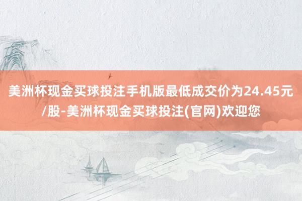美洲杯现金买球投注手机版最低成交价为24.45元/股-美洲杯现金买球投注(官网)欢迎您