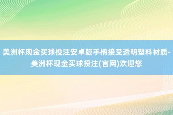 美洲杯现金买球投注安卓版手柄接受透明塑料材质-美洲杯现金买球投注(官网)欢迎您