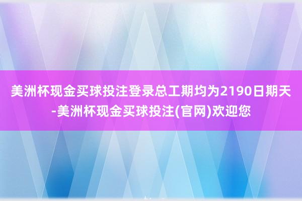 美洲杯现金买球投注登录总工期均为2190日期天-美洲杯现金买球投注(官网)欢迎您