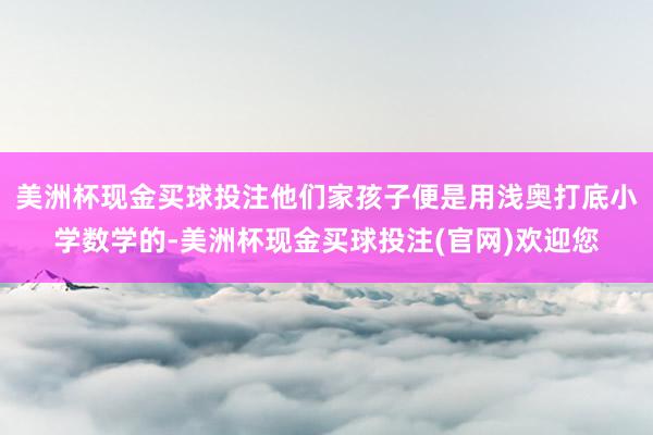 美洲杯现金买球投注他们家孩子便是用浅奥打底小学数学的-美洲杯现金买球投注(官网)欢迎您