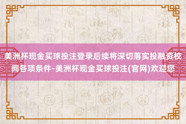 美洲杯现金买球投注登录后续将深切落实投融资校阅各项条件-美洲杯现金买球投注(官网)欢迎您