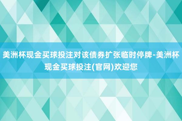 美洲杯现金买球投注对该债券扩张临时停牌-美洲杯现金买球投注(官网)欢迎您