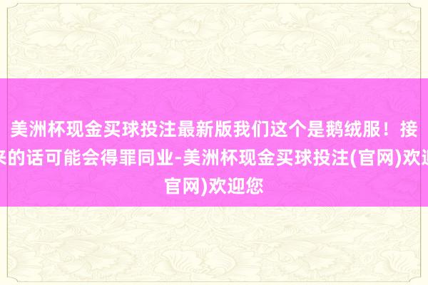 美洲杯现金买球投注最新版我们这个是鹅绒服！接下来的话可能会得罪同业-美洲杯现金买球投注(官网)欢迎您