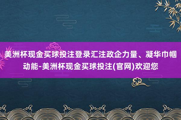 美洲杯现金买球投注登录汇注政企力量、凝华巾帼动能-美洲杯现金买球投注(官网)欢迎您